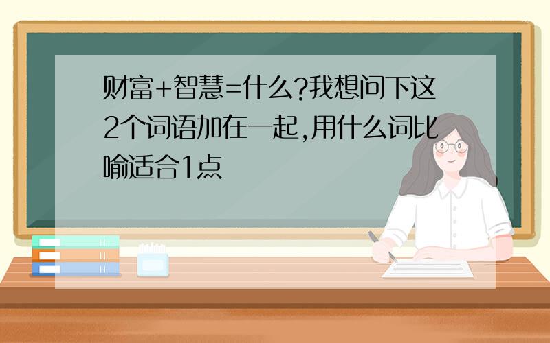 财富+智慧=什么?我想问下这2个词语加在一起,用什么词比喻适合1点