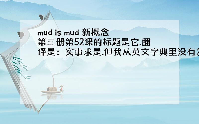 mud is mud 新概念第三册第52课的标题是它.翻译是：实事求是.但我从英文字典里没有发现这个俗语,即使是带俗语查