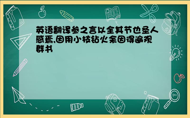 英语翻译参之言以全其节也圣人感焉,因用小枝钻火余因得遍观群书