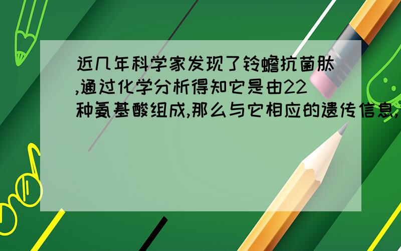 近几年科学家发现了铃蟾抗菌肽,通过化学分析得知它是由22种氨基酸组成,那么与它相应的遗传信息,很可能存在于 （ ）