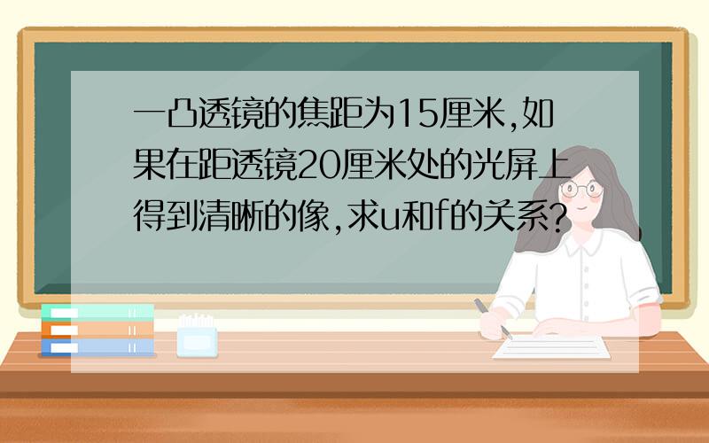 一凸透镜的焦距为15厘米,如果在距透镜20厘米处的光屏上得到清晰的像,求u和f的关系?