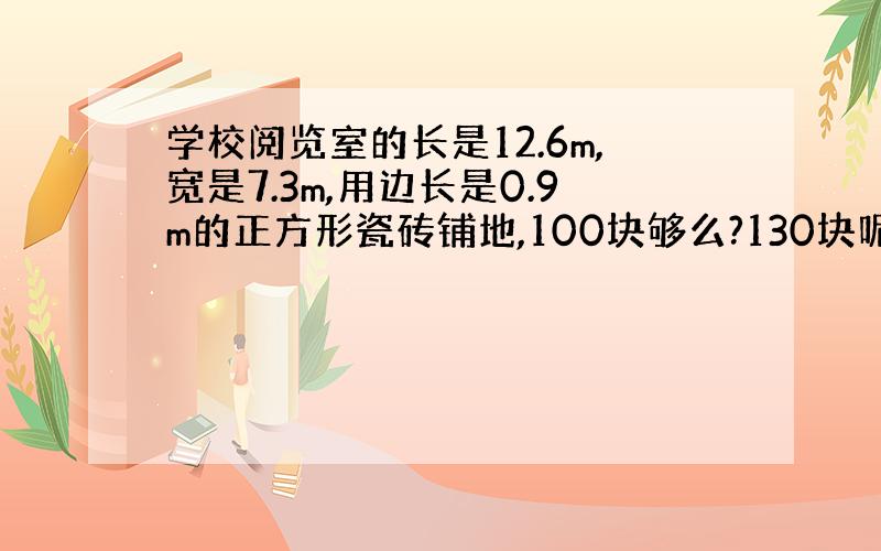 学校阅览室的长是12.6m,宽是7.3m,用边长是0.9m的正方形瓷砖铺地,100块够么?130块呢