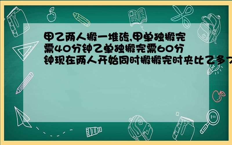 甲乙两人搬一堆砖,甲单独搬完需40分钟乙单独搬完需60分钟现在两人开始同时搬搬完时夹比乙多72块砖.