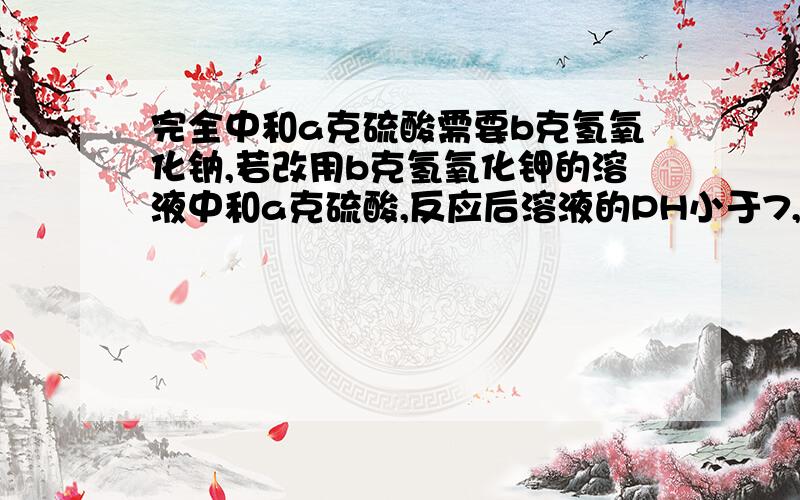 完全中和a克硫酸需要b克氢氧化钠,若改用b克氢氧化钾的溶液中和a克硫酸,反应后溶液的PH小于7,为什么?