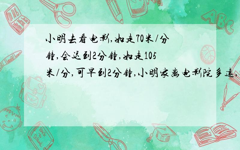 小明去看电影,如走70米/分钟,会迟到2分钟,如走105米/分,可早到2分钟,小明家离电影院多远,四年级题