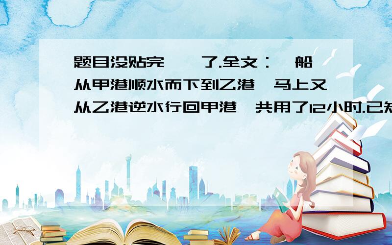 题目没贴完,囧了.全文：一船从甲港顺水而下到乙港,马上又从乙港逆水行回甲港,共用了12小时.已知顺水每小时比逆水每小时多