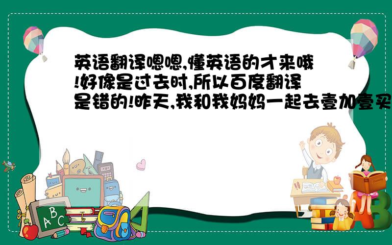 英语翻译嗯嗯,懂英语的才来哦!好像是过去时,所以百度翻译是错的!昨天,我和我妈妈一起去壹加壹买东西.首先,我妈妈买了一盒