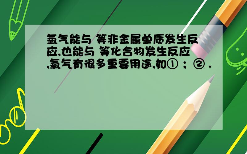 氧气能与 等非金属单质发生反应,也能与 等化合物发生反应,氧气有很多重要用途,如① ；② .