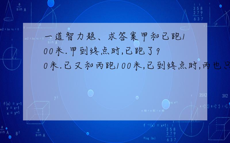 一道智力题、求答案甲和已跑100米.甲到终点时,已跑了90米.已又和丙跑100米,已到终点时,丙也只跑90米.那甲和丙跑