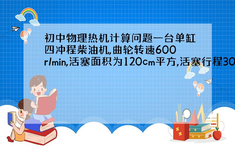 初中物理热机计算问题一台单缸四冲程柴油机,曲轮转速600r/min,活塞面积为120cm平方,活塞行程300mm,做功冲