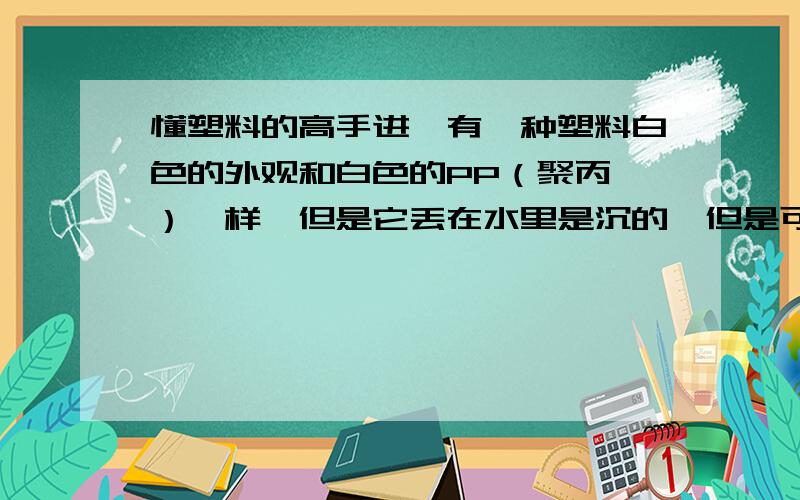 懂塑料的高手进,有一种塑料白色的外观和白色的PP（聚丙烯）一样,但是它丢在水里是沉的,但是可以焊接