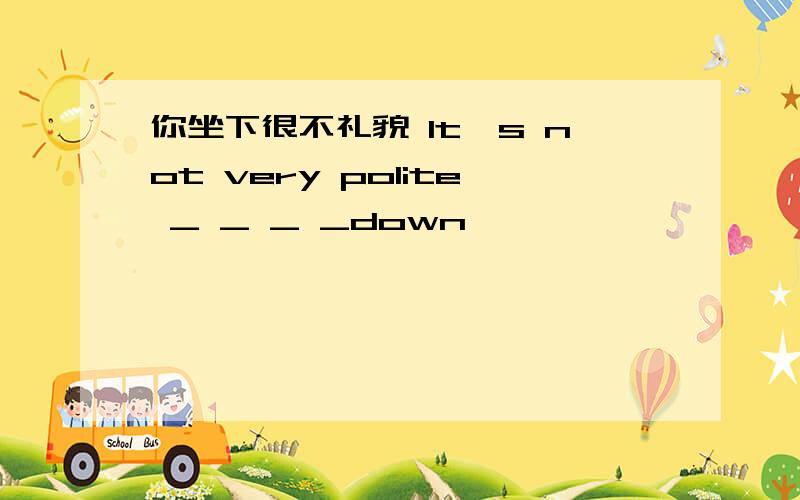 你坐下很不礼貌 It's not very polite _ _ _ _down