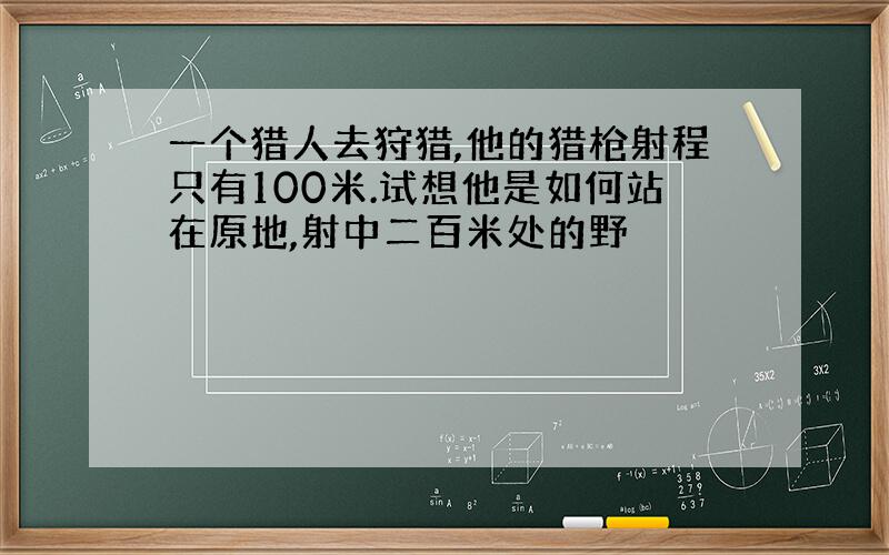 一个猎人去狩猎,他的猎枪射程只有100米.试想他是如何站在原地,射中二百米处的野