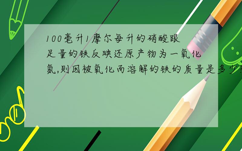 100毫升1摩尔每升的硝酸跟足量的铁反映还原产物为一氧化氮,则因被氧化而溶解的铁的质量是多少?答案是2克.咋算滴?