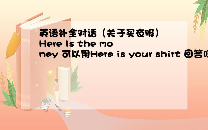 英语补全对话（关于买衣服） Here is the money 可以用Here is your shirt 回答吗