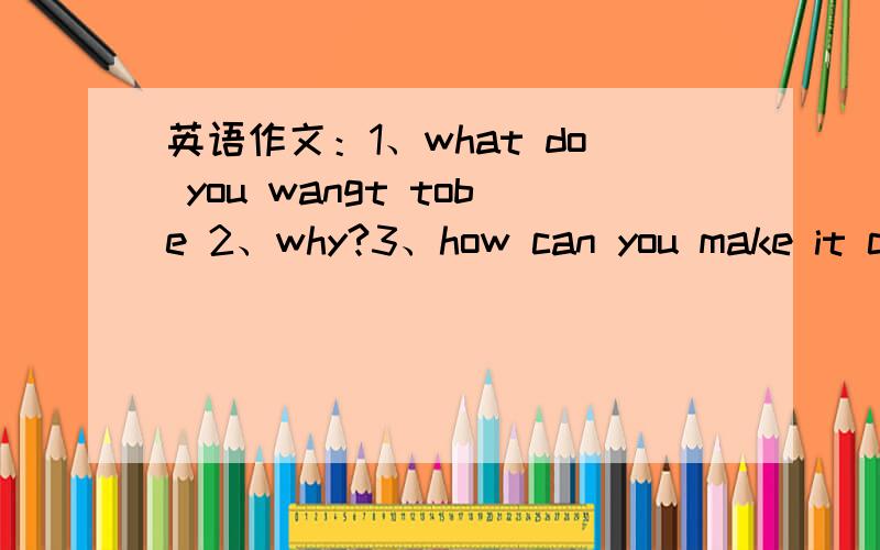 英语作文：1、what do you wangt tobe 2、why?3、how can you make it co