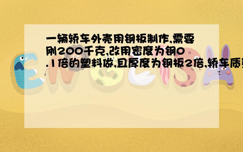 一辆轿车外壳用钢板制作,需要刚200千克,改用密度为钢0.1倍的塑料做,且厚度为钢板2倍,轿车质量减少160