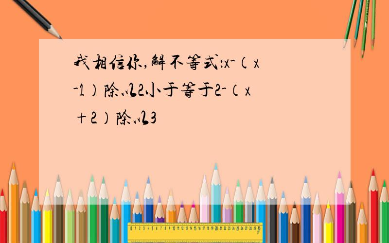 我相信你,解不等式：x-（x-1）除以2小于等于2-（x+2）除以3