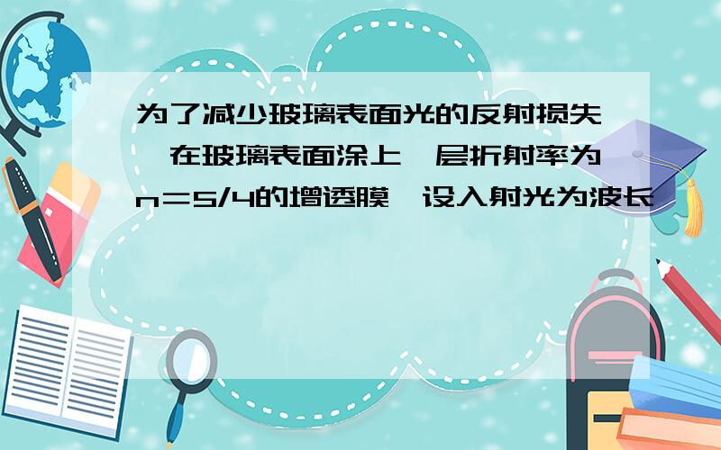 为了减少玻璃表面光的反射损失,在玻璃表面涂上一层折射率为n＝5/4的增透膜,设入射光为波长