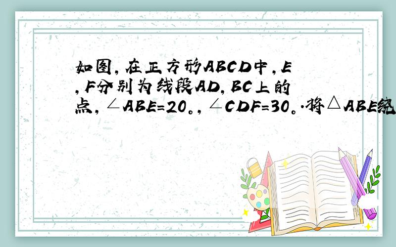 如图，在正方形ABCD中，E，F分别为线段AD，BC上的点，∠ABE=20°，∠CDF=30°．将△ABE绕直线BE、△