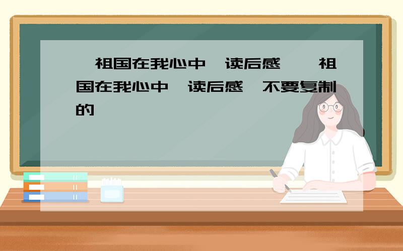 《祖国在我心中》读后感,《祖国在我心中》读后感,不要复制的