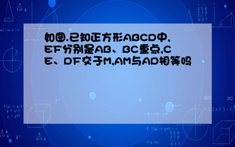 如图.已知正方形ABCD中,EF分别是AB、BC重点,CE、DF交于M,AM与AD相等吗