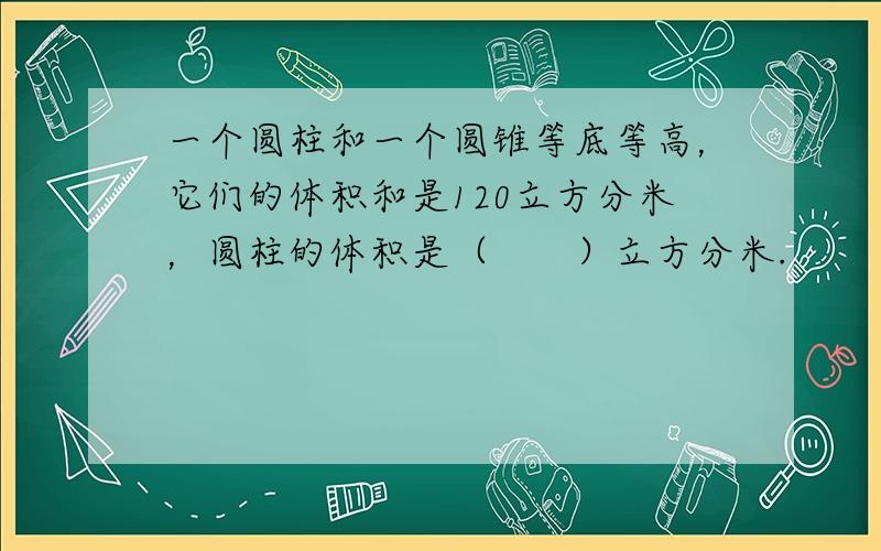 一个圆柱和一个圆锥等底等高，它们的体积和是120立方分米，圆柱的体积是（　　）立方分米.