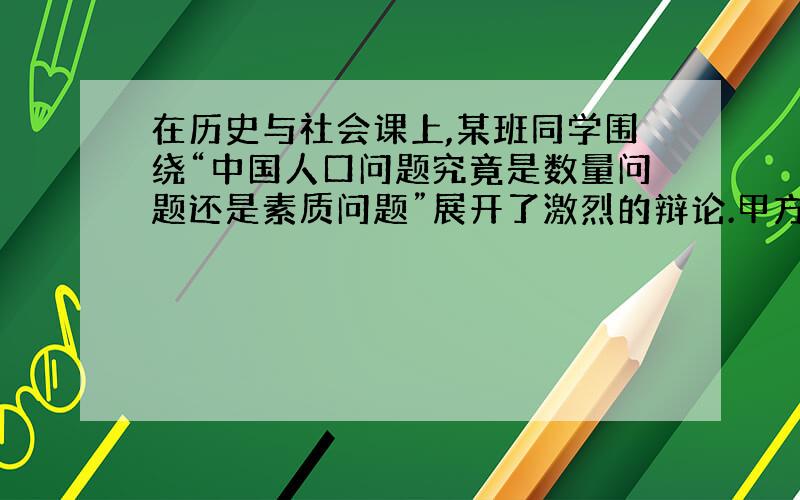 在历史与社会课上,某班同学围绕“中国人口问题究竟是数量问题还是素质问题”展开了激烈的辩论.甲方同学认为：中国的人口问题主