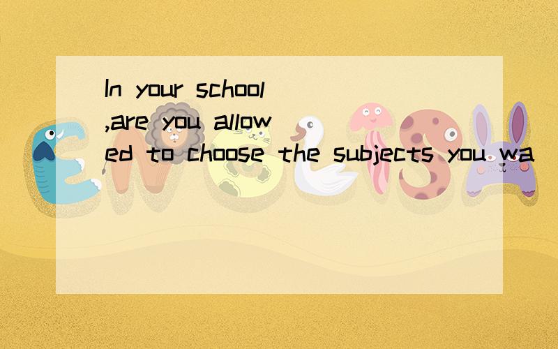 In your school,are you allowed to choose the subjects you wa