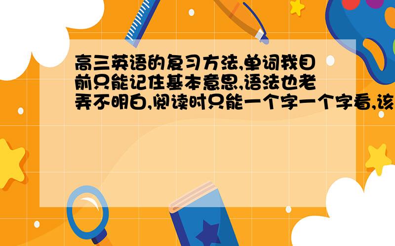 高三英语的复习方法,单词我目前只能记住基本意思,语法也老弄不明白,阅读时只能一个字一个字看,该咋办