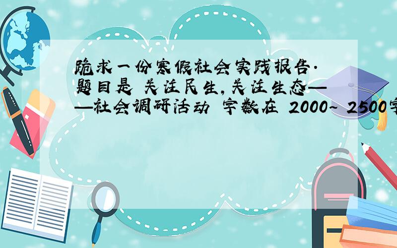 跪求一份寒假社会实践报告. 题目是 关注民生,关注生态——社会调研活动 字数在 2000~ 2500字左右