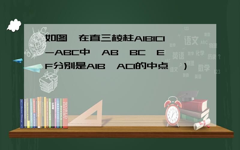 如图,在直三棱柱A1B1C1-ABC中,AB⊥BC,E,F分别是A1B,AC1的中点,）