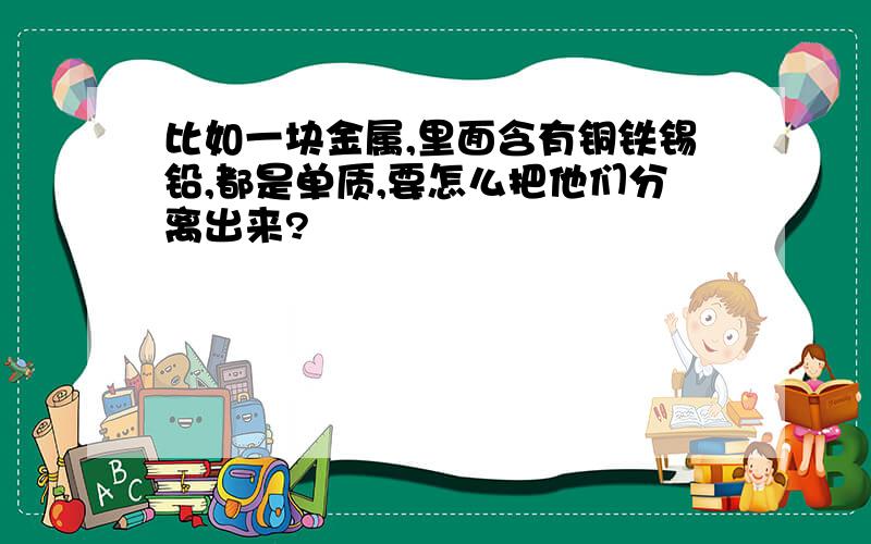 比如一块金属,里面含有铜铁锡铅,都是单质,要怎么把他们分离出来?