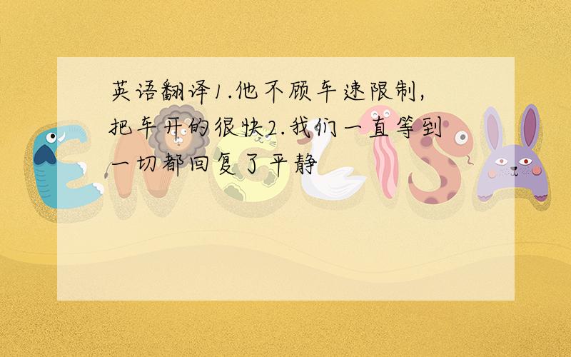 英语翻译1.他不顾车速限制,把车开的很快2.我们一直等到一切都回复了平静