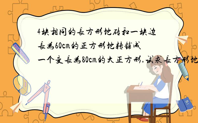 4块相同的长方形地砖和一块边长为60cm的正方形地转铺成一个变长为80cm的大正方形,试求长方形地长和宽