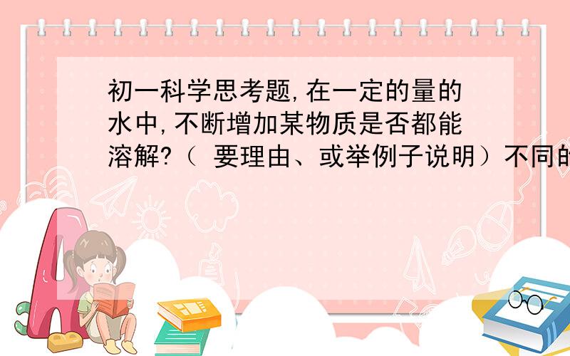 初一科学思考题,在一定的量的水中,不断增加某物质是否都能溶解?（ 要理由、或举例子说明）不同的物质在水中的溶解能力相同吗