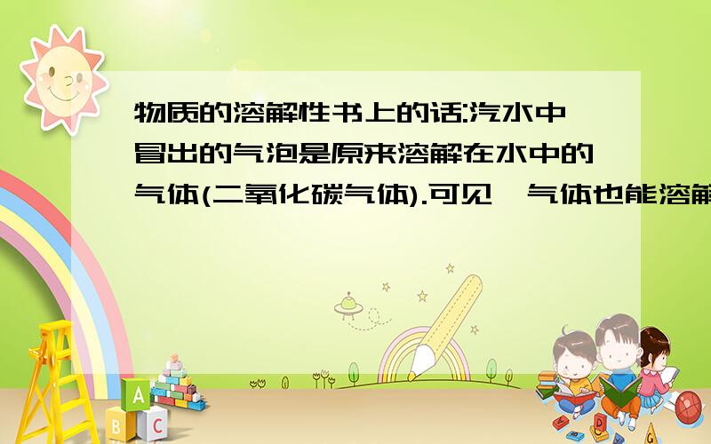 物质的溶解性书上的话:汽水中冒出的气泡是原来溶解在水中的气体(二氧化碳气体).可见,气体也能溶解在液体中.进一步的实验还