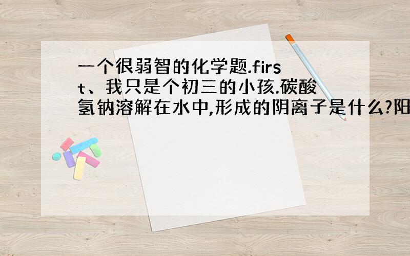 一个很弱智的化学题.first、我只是个初三的小孩.碳酸氢钠溶解在水中,形成的阴离子是什么?阳离子是什么?还有,碳酸氢钠