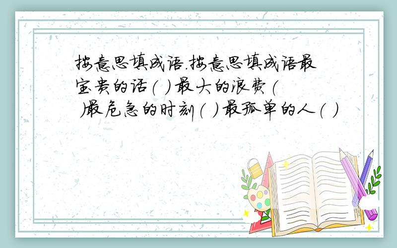 按意思填成语.按意思填成语最宝贵的话( ) 最大的浪费( )最危急的时刻( ) 最孤单的人( ）