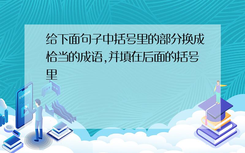 给下面句子中括号里的部分换成恰当的成语,并填在后面的括号里