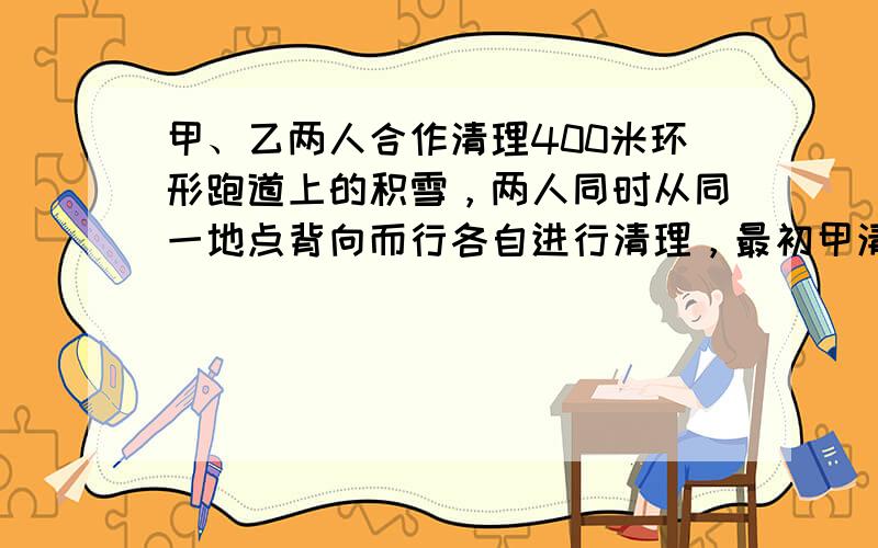 甲、乙两人合作清理400米环形跑道上的积雪，两人同时从同一地点背向而行各自进行清理，最初甲清理的速度比乙快，后来乙用10