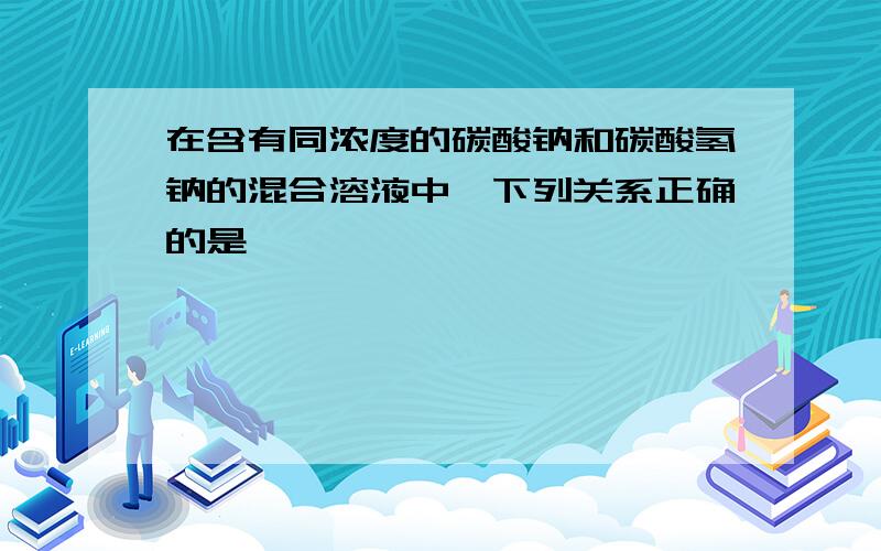 在含有同浓度的碳酸钠和碳酸氢钠的混合溶液中,下列关系正确的是