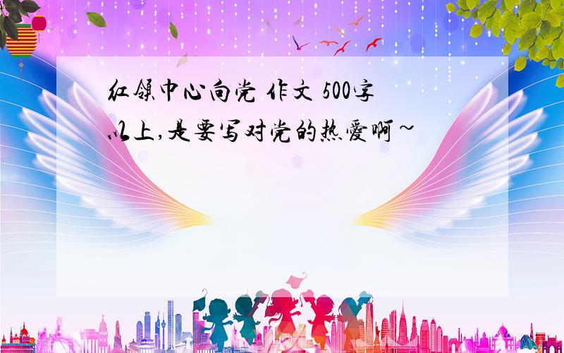 红领巾心向党 作文 500字以上,是要写对党的热爱啊~