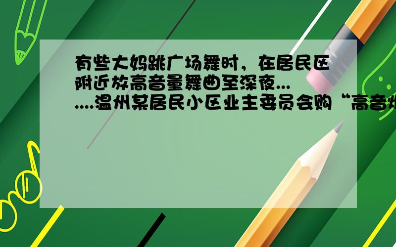 有些大妈跳广场舞时，在居民区附近放高音量舞曲至深夜.......温州某居民小区业主委员会购“高音炮”，应对广场舞，甚至有