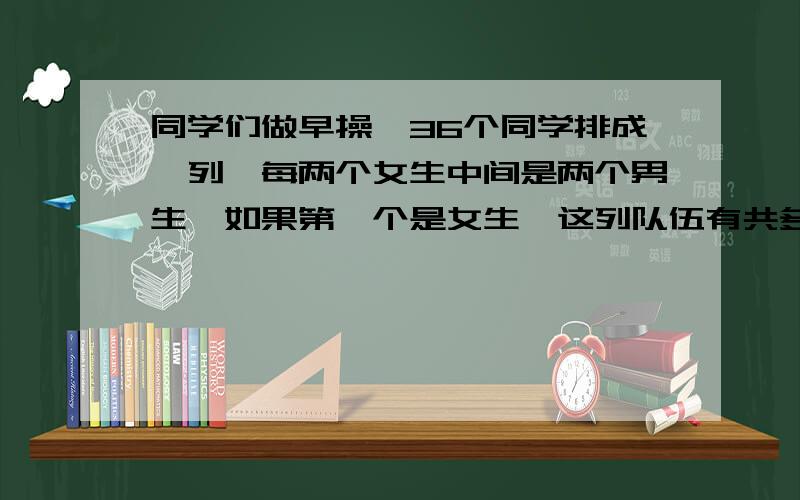 同学们做早操,36个同学排成一列,每两个女生中间是两个男生,如果第一个是女生,这列队伍有共多少男生?