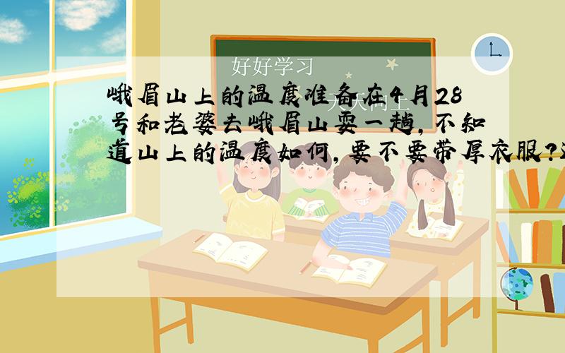 峨眉山上的温度准备在4月28号和老婆去峨眉山耍一趟,不知道山上的温度如何,要不要带厚衣服?还有就是山上的住宿问题.