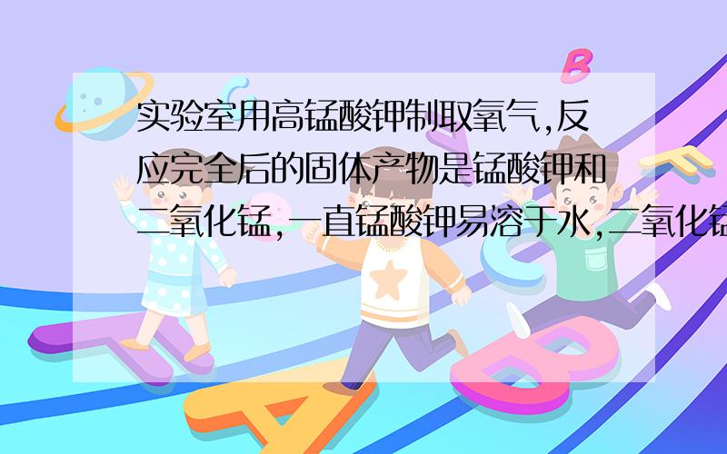 实验室用高锰酸钾制取氧气,反应完全后的固体产物是锰酸钾和二氧化锰,一直锰酸钾易溶于水,二氧化锰难溶于水.