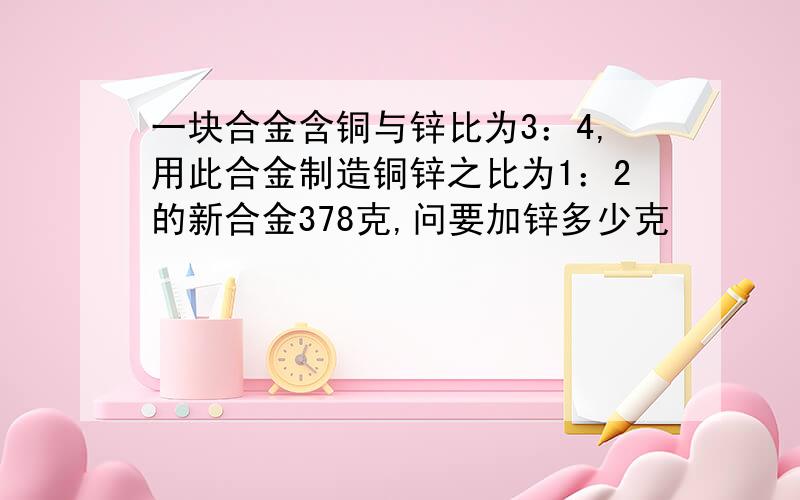 一块合金含铜与锌比为3：4,用此合金制造铜锌之比为1：2的新合金378克,问要加锌多少克