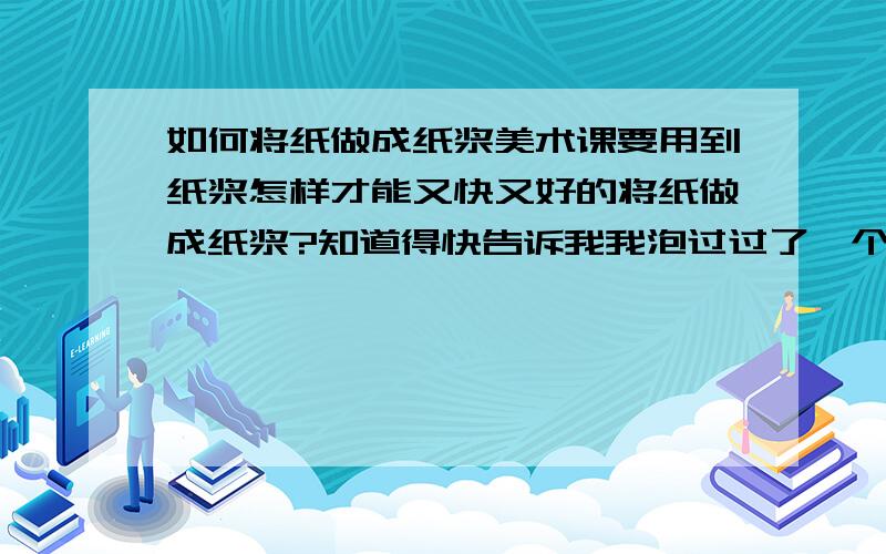 如何将纸做成纸浆美术课要用到纸浆怎样才能又快又好的将纸做成纸浆?知道得快告诉我我泡过过了一个多星期了还是那样没变（原来纸