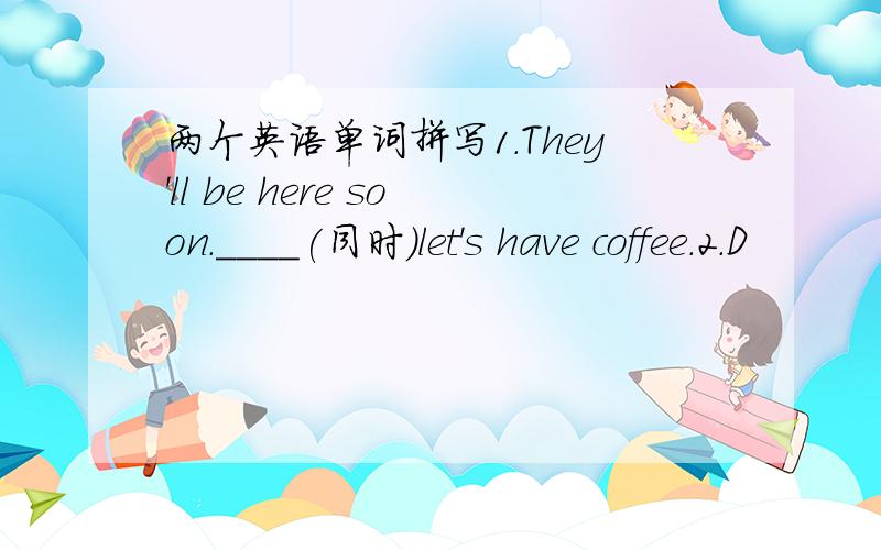 两个英语单词拼写1.They'll be here soon.____(同时）let's have coffee.2.D